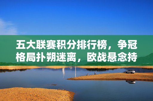 五大联赛积分排行榜,争冠格局扑朔迷离,欧战悬念持续升温,五大联赛积分榜,争冠格局扑朔迷离,欧战悬念持续升温