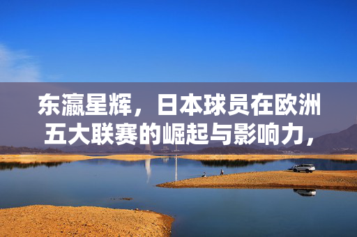 东瀛星辉，日本球员在欧洲五大联赛的崛起与影响力，东瀛星辉，日本球员在欧洲五大联赛的崛起与影响力