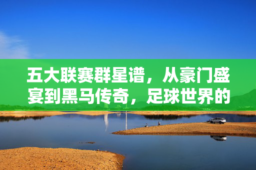 五大联赛群星谱，从豪门盛宴到黑马传奇，足球世界的顶级竞技场，五大联赛顶级竞技场，群星谱、豪门盛宴与黑马传奇