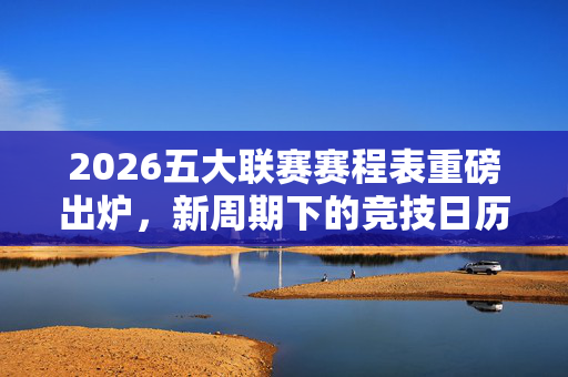 2026五大联赛赛程表重磅出炉,新周期下的竞技日历与看点前瞻,2026五大联赛赛程表出炉,新周期竞技日历与看点前瞻