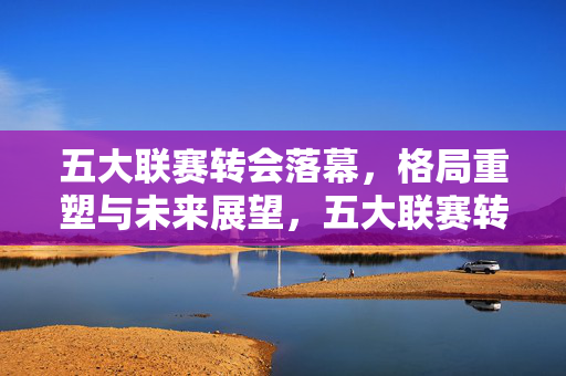 五大联赛转会落幕，格局重塑与未来展望，五大联赛转会落幕，格局重塑展望未来
