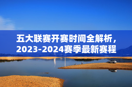 五大联赛开赛时间全解析，2023-2024赛季最新赛程安排，五大联赛2023-2024赛季最新开赛时间及赛程安排