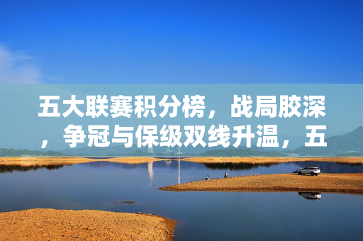 五大联赛积分榜，战局胶深，争冠与保级双线升温，五大联赛积分榜战况胶着，争冠保级双线升温