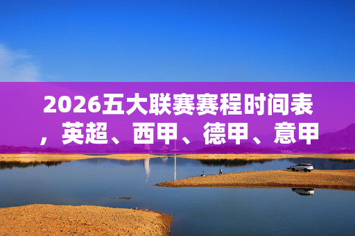 2026五大联赛赛程时间表，英超、西甲、德甲、意甲、法甲赛程安排全解析，2026五大联赛赛程时间表全解析