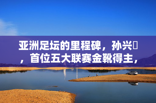 亚洲足坛的里程碑,孙兴慜,首位五大联赛金靴得主,孙兴慜创亚洲足坛里程碑,首位五大联赛金靴