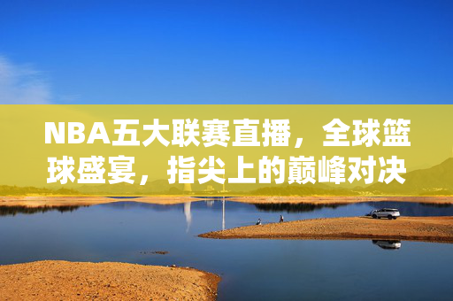 NBA五大联赛直播,全球篮球盛宴,指尖上的巅峰对决,NBA五大联赛直播,指尖上的全球巅峰对决