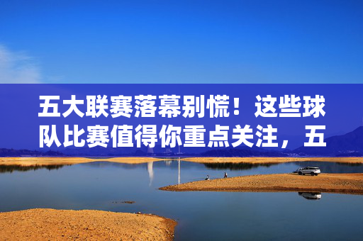 五大联赛落幕别慌！这些球队比赛值得你重点关注，五大联赛落幕，这些球队比赛仍值得重点关注
