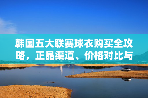 韩国五大联赛球衣购买全攻略,正品渠道、价格对比与选购指南,韩国五大联赛球衣购买全攻略,正品渠道、价格对比与选购指南
