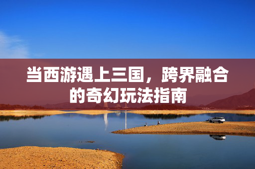 当西游遇上三国,跨界融合的奇幻玩法指南