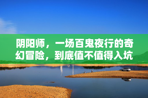 阴阳师，一场百鬼夜行的奇幻冒险，到底值不值得入坑？阴阳师，百鬼夜行奇幻冒险，值不值得入坑？