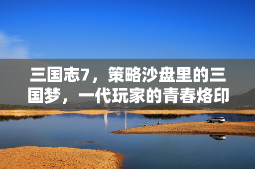 三国志7，策略沙盘里的三国梦，一代玩家的青春烙印，三国志7，策略沙盘里的三国梦与青春烙印