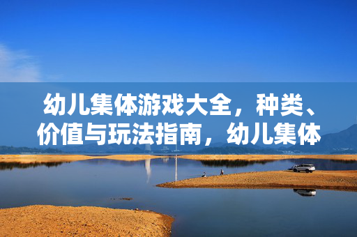 幼儿集体游戏大全，种类、价值与玩法指南，幼儿集体游戏，种类、价值与玩法指南