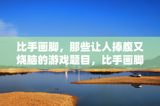 比手画脚，那些让人捧腹又烧脑的游戏题目，比手画脚，捧腹又烧脑的游戏题目