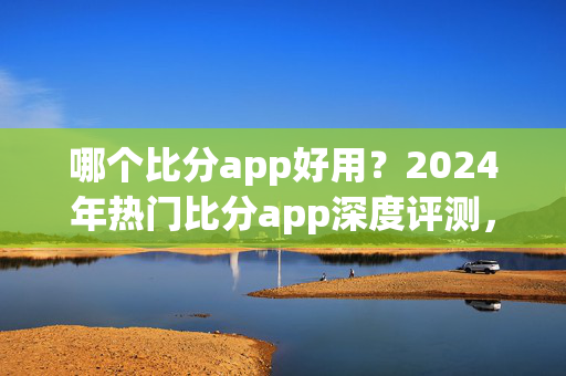 哪个比分app好用？2024年热门比分app深度评测，看完这篇就够了！