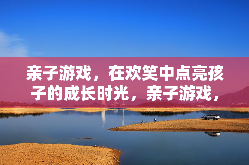 亲子游戏，在欢笑中点亮孩子的成长时光，亲子游戏，欢笑点亮成长时光