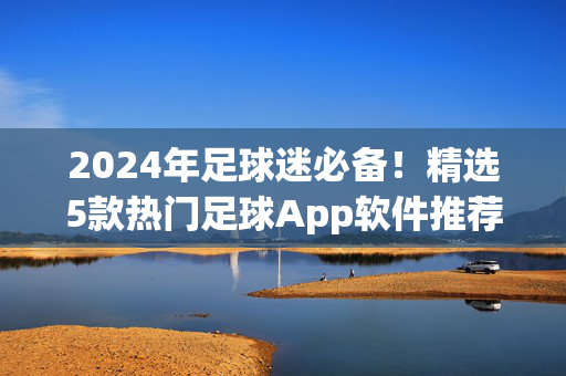 2024年足球迷必备！精选5款热门足球App软件推荐，实时看球、数据一应俱全，2024年足球迷必备，精选5款热门足球App，实时看球数据一应俱全