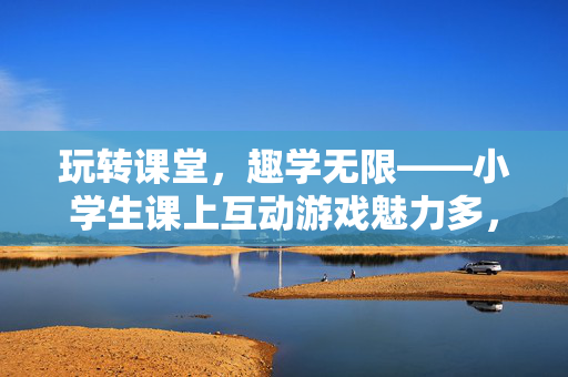 玩转课堂，趣学无限——小学生课上互动游戏魅力多，小学生课堂互动游戏，玩转课堂，趣学无限