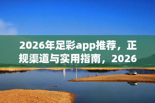 2026年足彩app推荐，正规渠道与实用指南，2026年足彩app推荐，正规渠道与实用指南