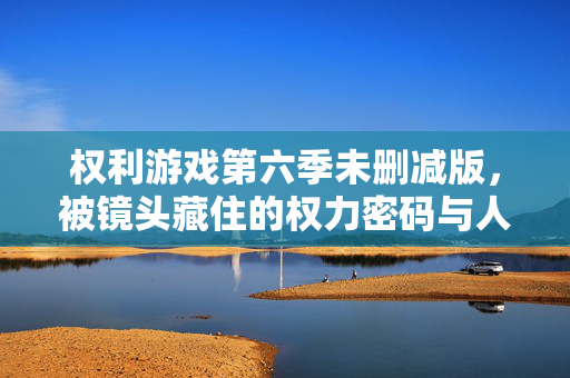 权利游戏第六季未删减版，被镜头藏住的权力密码与人性褶皱，权游第六季未删减版，镜头暗藏的权力密码与人性褶皱
