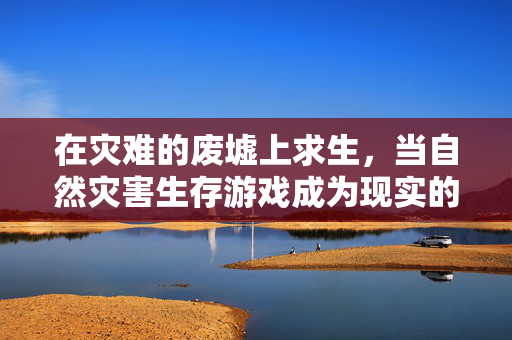 在灾难的废墟上求生，当自然灾害生存游戏成为现实的生存课