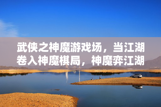 武侠之神魔游戏场，当江湖卷入神魔棋局，神魔弈江湖，武侠棋局