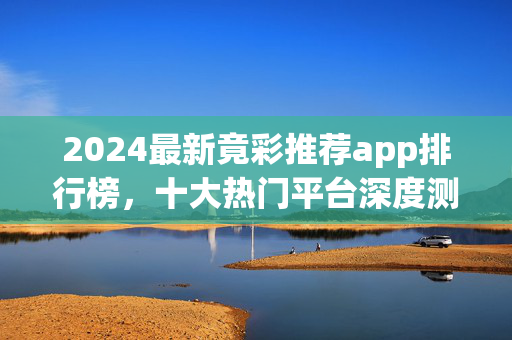 2024最新竟彩推荐app排行榜，十大热门平台深度测评与选择指南，2024最新竞彩推荐app排行榜，十大热门平台深度测评与选择指南