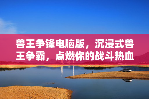 兽王争锋电脑版，沉浸式兽王争霸，点燃你的战斗热血！兽王争锋电脑版，沉浸式热血争霸