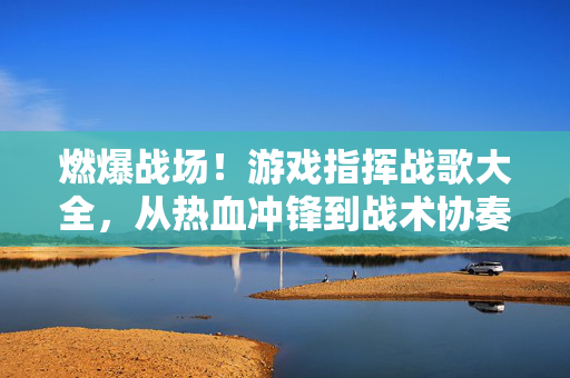 燃爆战场！游戏指挥战歌大全，从热血冲锋到战术协奏，助你掌控节奏，指挥战歌，燃爆战场，掌控节奏