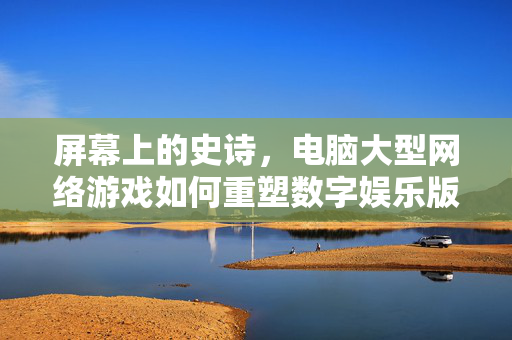 屏幕上的史诗,电脑大型网络游戏如何重塑数字娱乐版图,屏幕史诗,电脑大型网络游戏重塑数字娱乐版图