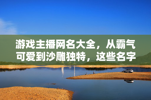 游戏主播网名大全，从霸气可爱到沙雕独特，这些名字让你脱颖而出！游戏主播网名大全，霸气可爱沙雕独特，助你脱颖而出！