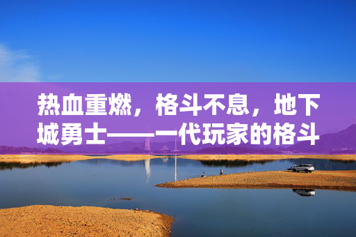 热血重燃，格斗不息，地下城勇士——一代玩家的格斗青春记忆，地下城勇士，热血重燃，格斗青春记忆