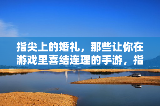 指尖上的婚礼，那些让你在游戏里喜结连理的手游，指尖上的婚礼，手游里的喜结连理