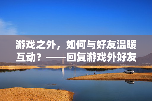 游戏之外，如何与好友温暖互动？——回复游戏外好友的实用指南，游戏外，与好友温暖互动指南