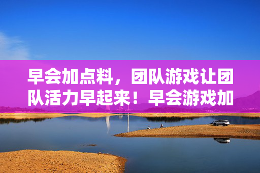 早会加点料，团队游戏让团队活力早起来！早会游戏加点料，团队活力早飞扬