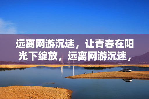 远离网游沉迷，让青春在阳光下绽放，远离网游沉迷，青春向阳绽放
