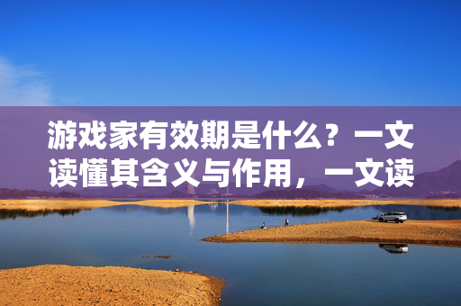 游戏家有效期是什么？一文读懂其含义与作用，一文读懂游戏家有效期的含义与作用
