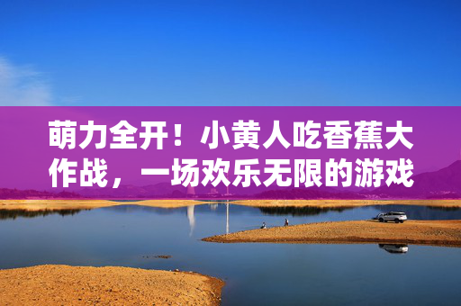 萌力全开！小黄人吃香蕉大作战，一场欢乐无限的游戏冒险，萌力全开！小黄人吃香蕉大作战