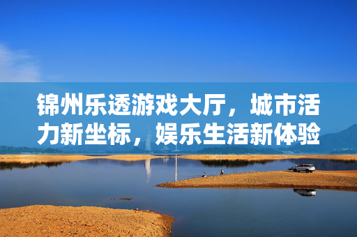 锦州乐透游戏大厅，城市活力新坐标，娱乐生活新体验，锦州乐透游戏大厅，城市活力新坐标，娱乐生活新体验