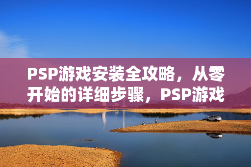 PSP游戏安装全攻略，从零开始的详细步骤，PSP游戏安装全攻略，从零开始的详细步骤