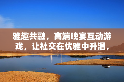 雅趣共融，高端晚宴互动游戏，让社交在优雅中升温，雅趣共融，晚宴社交优雅升温