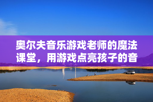 奥尔夫音乐游戏老师的魔法课堂，用游戏点亮孩子的音乐启蒙之路，奥尔夫音乐游戏魔法课堂，点亮孩子音乐启蒙之路