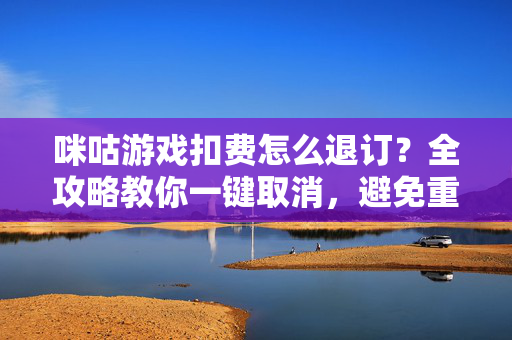 咪咕游戏扣费怎么退订？全攻略教你一键取消，避免重复扣费，咪咕游戏扣费退订全攻略，一键取消，避免重复扣费