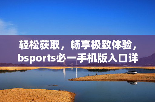 轻松获取，畅享极致体验，bsports必一手机版入口详解，bsports必一手机版入口详解，轻松获取畅享极致体验