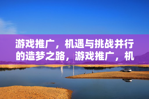 游戏推广，机遇与挑战并行的造梦之路，游戏推广，机遇与挑战并行的造梦之路