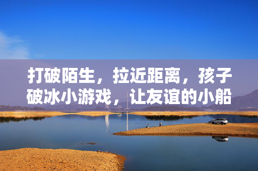 打破陌生，拉近距离，孩子破冰小游戏，让友谊的小船说开就开！孩子破冰小游戏，打破陌生，友谊小船说开就开！