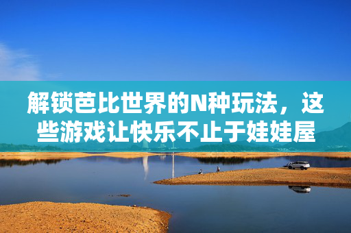 解锁芭比世界的N种玩法，这些游戏让快乐不止于娃娃屋！
