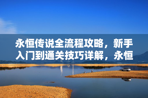 永恒传说全流程攻略，新手入门到通关技巧详解，永恒传说全流程攻略，新手入门到通关技巧详解