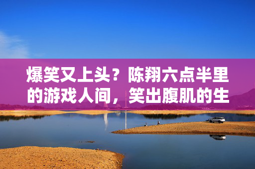 爆笑又上头？陈翔六点半里的游戏人间，笑出腹肌的生活智慧，陈翔六点半，爆笑上头的游戏人间，笑出腹肌的生活智慧