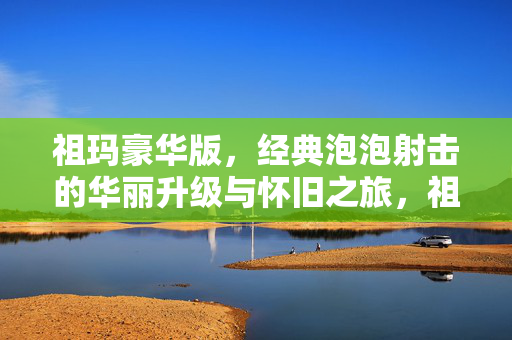 祖玛豪华版，经典泡泡射击的华丽升级与怀旧之旅，祖玛豪华版，经典泡泡射击的华丽升级怀旧之旅