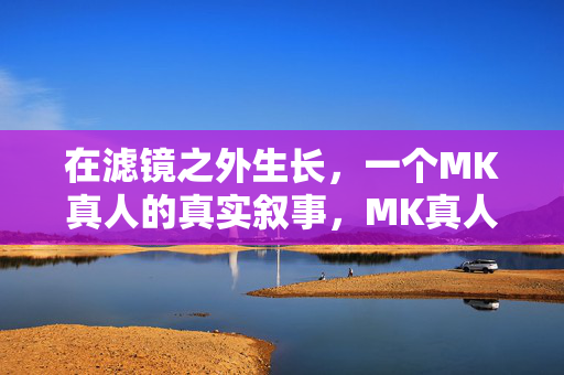 在滤镜之外生长，一个MK真人的真实叙事，MK真人，滤镜之外的真实生长